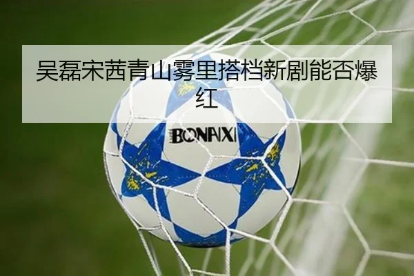 吴磊宋茜青山雾里搭档新剧能否爆红